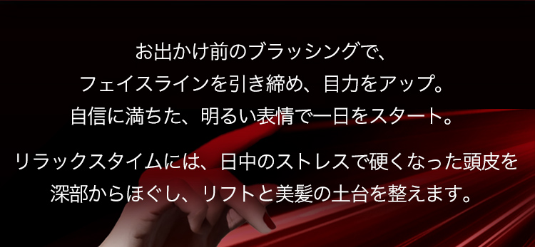 お出かけ前のブラッシングで、フェイスラインを引き締め、目力をアップ。自信に満ちた、明るい表情で一日をスタート。リラックスタイムには、日中のストレスで硬くなった頭皮を深部からほぐし、リフトと美髪の土台を整えます。