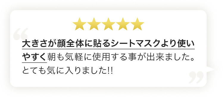 大きさが顔全体に貼るシートマスクより使いやすく朝も気軽に使用する事が出来ました。とても気に入りました!!