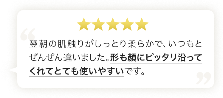 翌朝の肌触りがしっとり柔らかで、いつもとぜんぜん違いました。形も顔にピッタリ沿ってくれてとても使いやすいです。