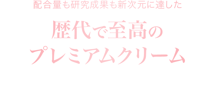 配合量も研究成果も新次元に達した歴代で至高のプレミアムクリームぜひ、あなたの肌で体感ください。